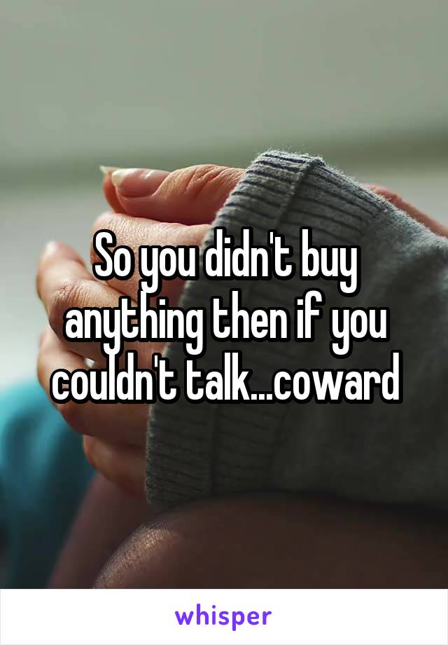 So you didn't buy anything then if you couldn't talk...coward