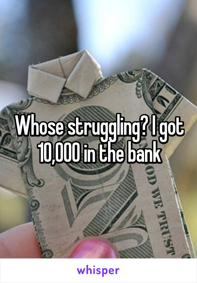 Whose struggling? I got 10,000 in the bank