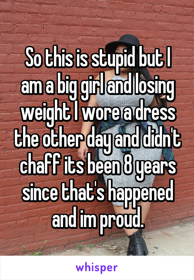 So this is stupid but I am a big girl and losing weight I wore a dress the other day and didn't chaff its been 8 years since that's happened and im proud.