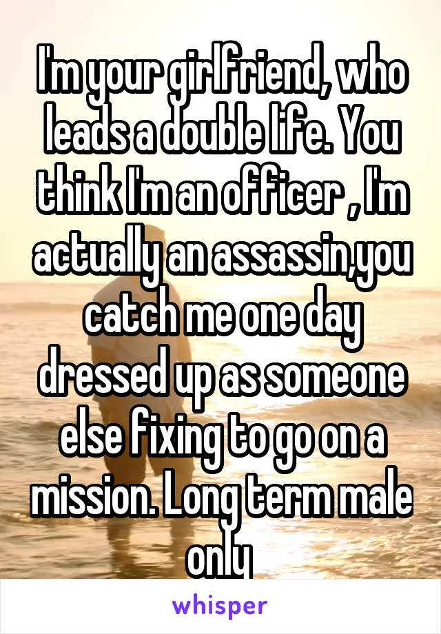 I'm your girlfriend, who leads a double life. You think I'm an officer , I'm actually an assassin,you catch me one day dressed up as someone else fixing to go on a mission. Long term male only 