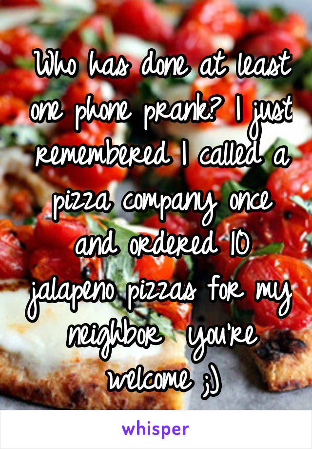 Who has done at least one phone prank? I just remembered I called a pizza company once and ordered 10 jalapeno pizzas for my neighbor  you're welcome ;)