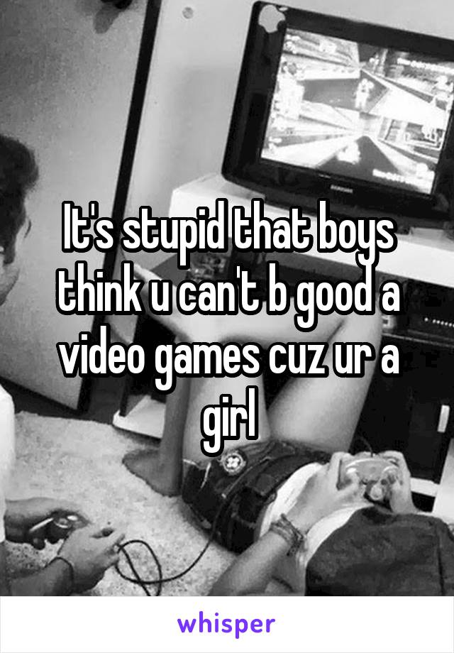 It's stupid that boys think u can't b good a video games cuz ur a girl
