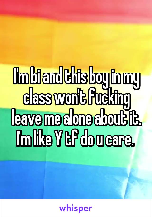 I'm bi and this boy in my class won't fucking leave me alone about it. I'm like Y tf do u care. 