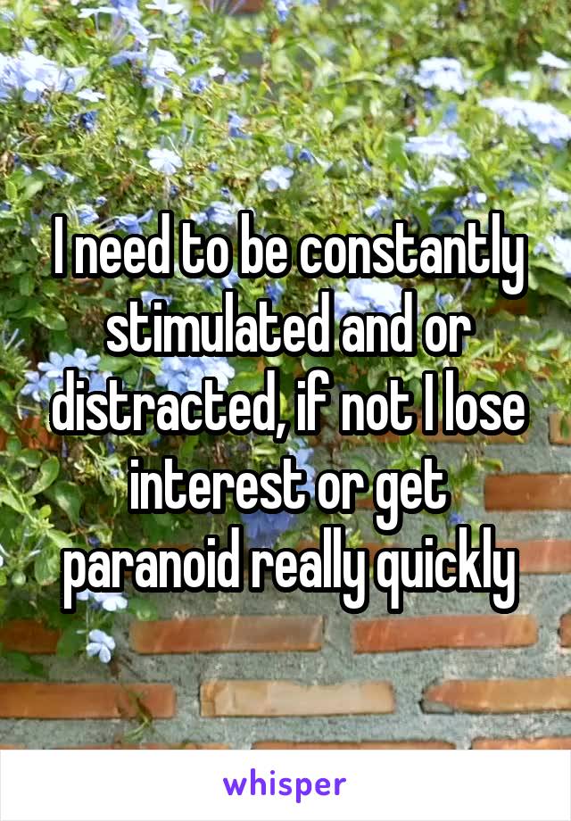 I need to be constantly stimulated and or distracted, if not I lose interest or get paranoid really quickly