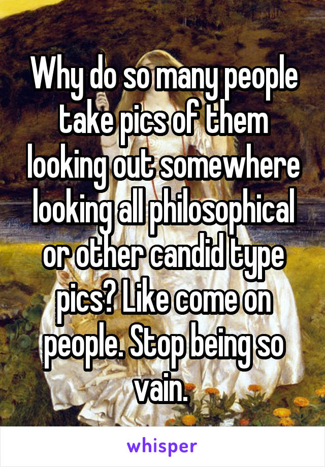 Why do so many people take pics of them looking out somewhere looking all philosophical or other candid type pics? Like come on people. Stop being so vain. 