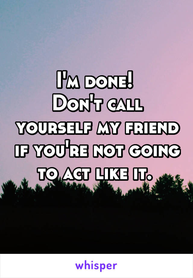I'm done! 
Don't call yourself my friend if you're not going to act like it. 
