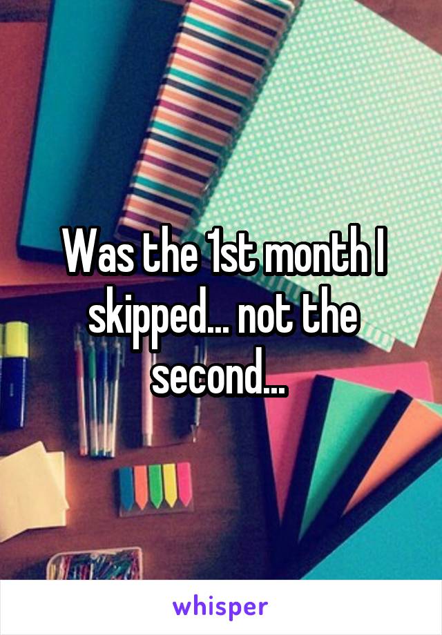 Was the 1st month I skipped... not the second... 