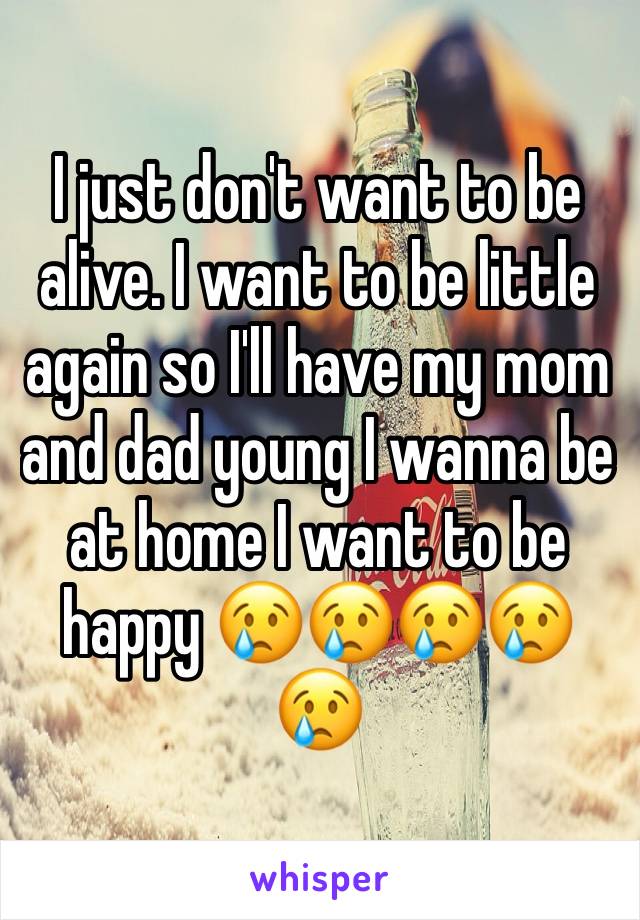 I just don't want to be alive. I want to be little again so I'll have my mom and dad young I wanna be at home I want to be happy 😢😢😢😢😢