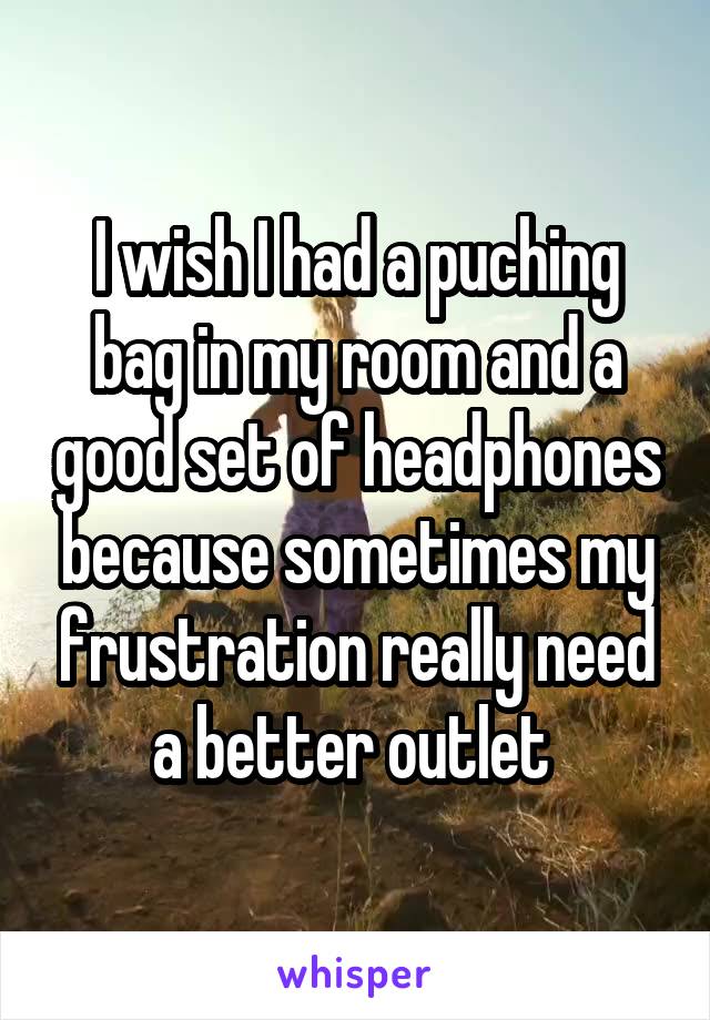 I wish I had a puching bag in my room and a good set of headphones because sometimes my frustration really need a better outlet 