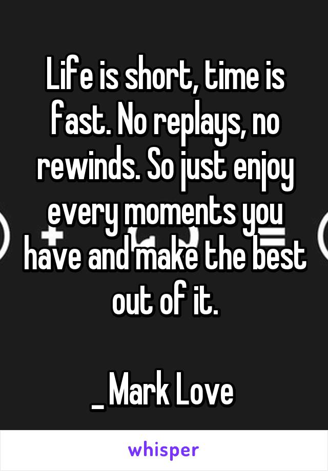 Life is short, time is fast. No replays, no rewinds. So just enjoy every moments you have and make the best out of it.

_ Mark Love 