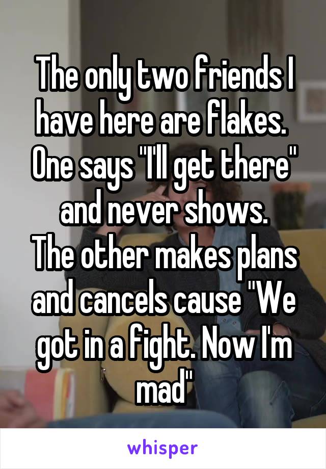 The only two friends I have here are flakes. 
One says "I'll get there" and never shows.
The other makes plans and cancels cause "We got in a fight. Now I'm mad"