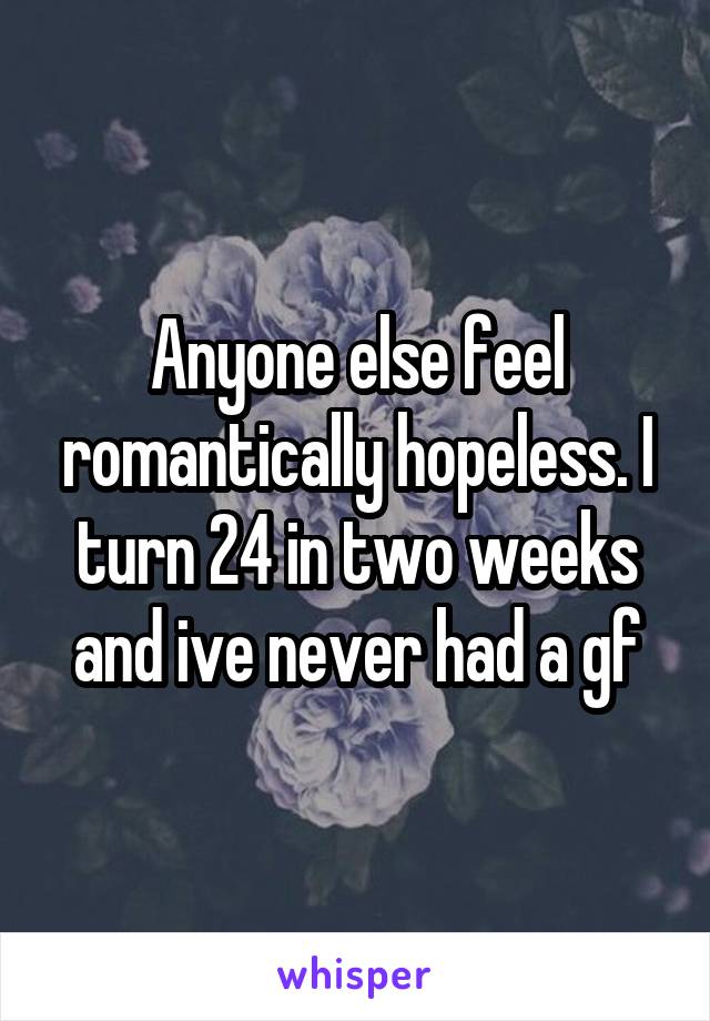 Anyone else feel romantically hopeless. I turn 24 in two weeks and ive never had a gf