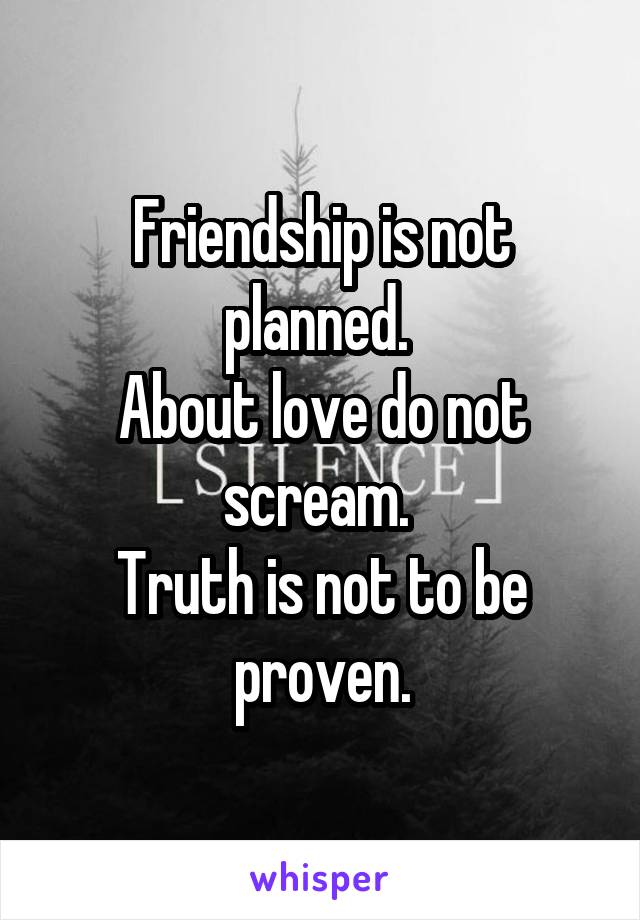 Friendship is not planned. 
About love do not scream. 
Truth is not to be proven.