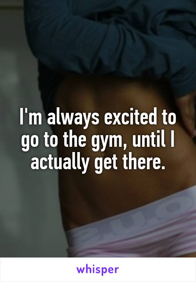 I'm always excited to go to the gym, until I actually get there.