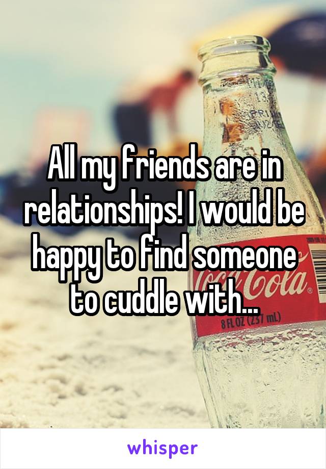 All my friends are in relationships! I would be happy to find someone to cuddle with...