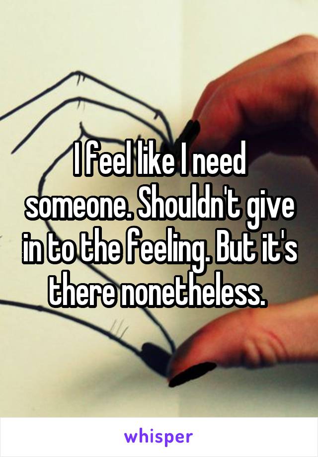 I feel like I need someone. Shouldn't give in to the feeling. But it's there nonetheless. 