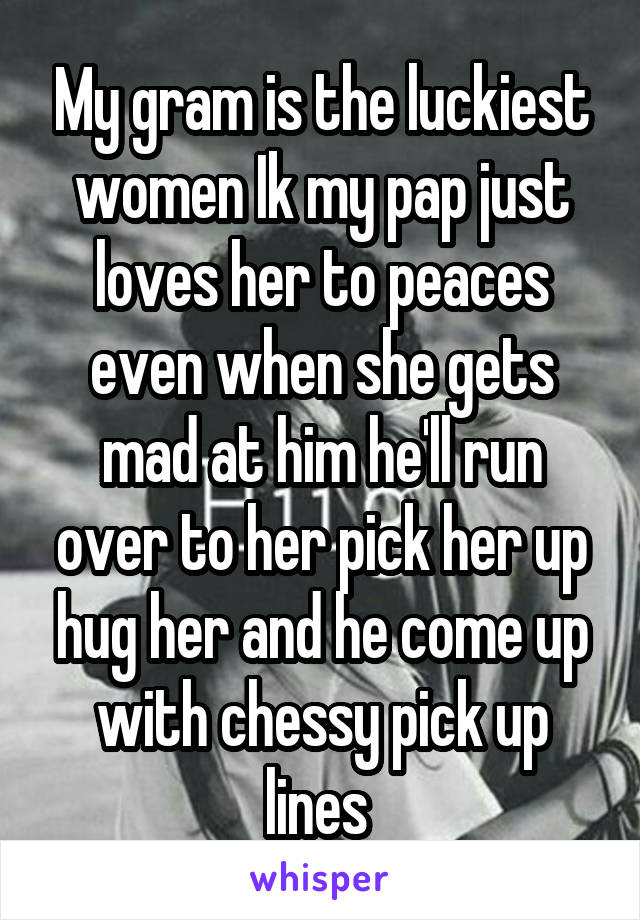 My gram is the luckiest women Ik my pap just loves her to peaces even when she gets mad at him he'll run over to her pick her up hug her and he come up with chessy pick up lines 