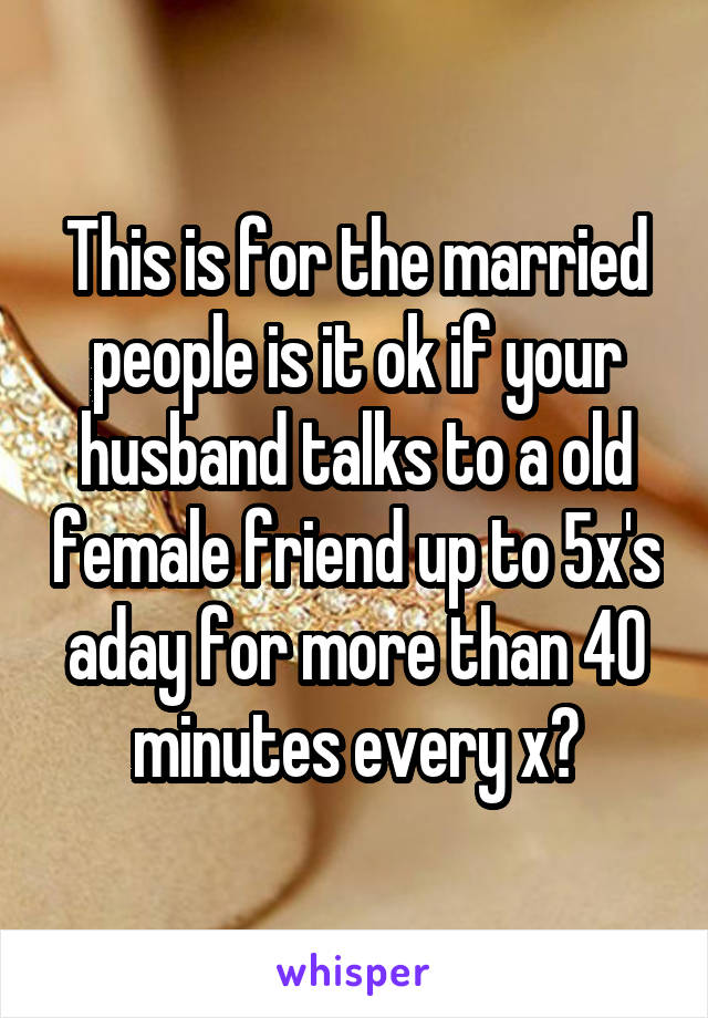 This is for the married people is it ok if your husband talks to a old female friend up to 5x's aday for more than 40 minutes every x?