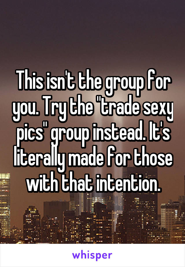 This isn't the group for you. Try the "trade sexy pics" group instead. It's literally made for those with that intention.