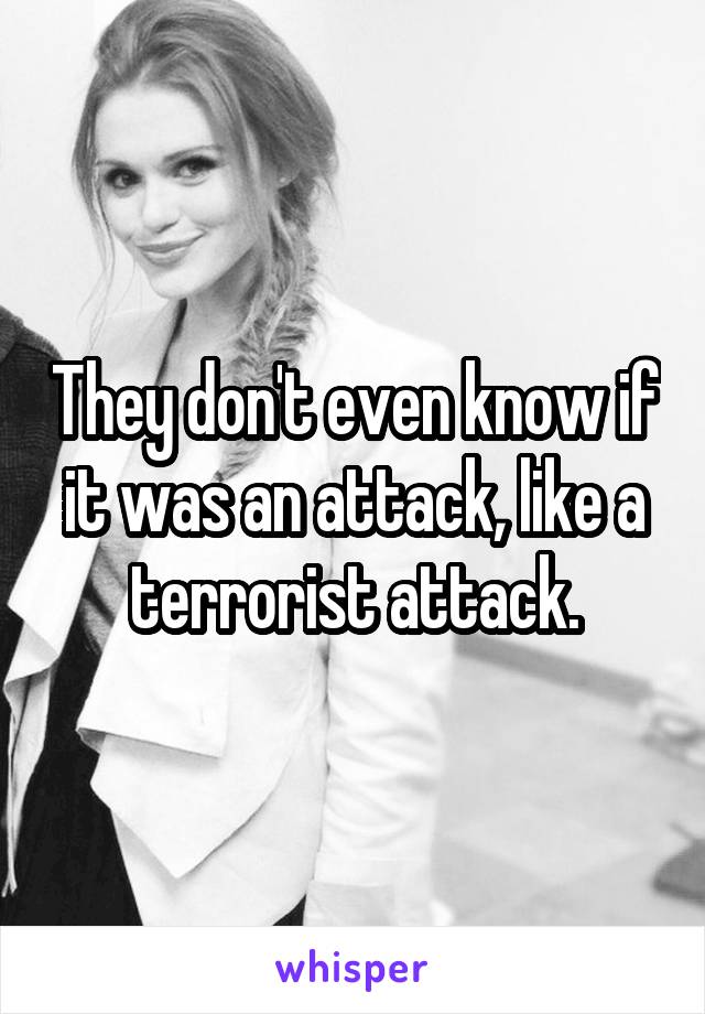 They don't even know if it was an attack, like a terrorist attack.