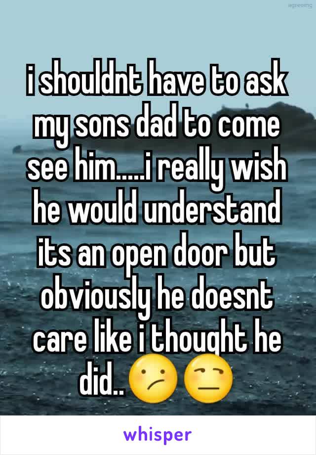 i shouldnt have to ask my sons dad to come see him.....i really wish he would understand its an open door but obviously he doesnt care like i thought he did..😕😒