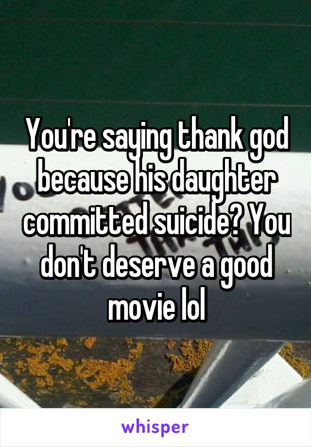 You're saying thank god because his daughter committed suicide? You don't deserve a good movie lol