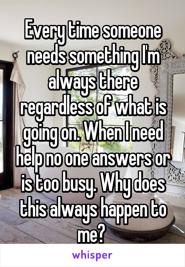 Every time someone needs something I'm always there regardless of what is going on. When I need help no one answers or is too busy. Why does this always happen to me? 