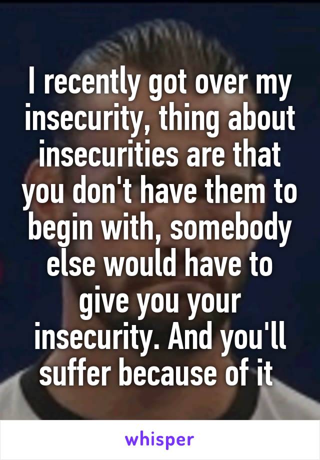 I recently got over my insecurity, thing about insecurities are that you don't have them to begin with, somebody else would have to give you your insecurity. And you'll suffer because of it 