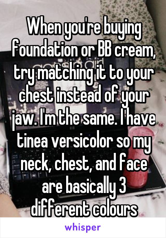 When you're buying foundation or BB cream, try matching it to your chest instead of your jaw. I'm the same. I have tinea versicolor so my neck, chest, and face are basically 3 different colours