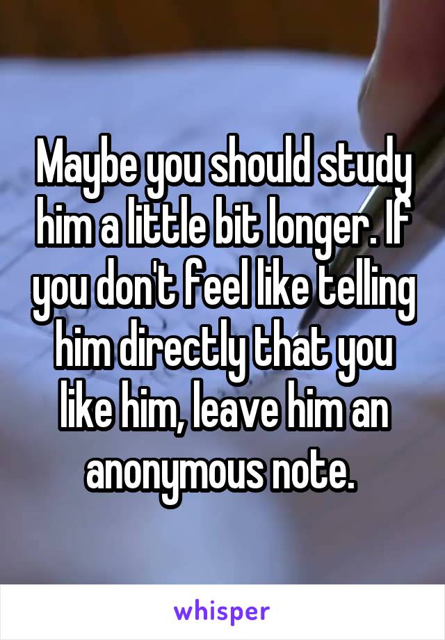 Maybe you should study him a little bit longer. If you don't feel like telling him directly that you like him, leave him an anonymous note. 