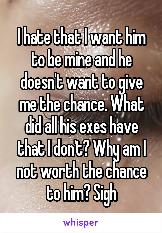 I hate that I want him to be mine and he doesn't want to give me the chance. What did all his exes have that I don't? Why am I not worth the chance to him? Sigh