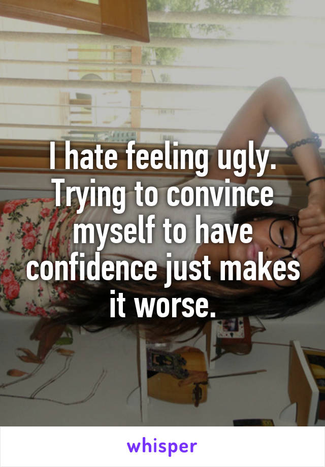 I hate feeling ugly. Trying to convince myself to have confidence just makes it worse.