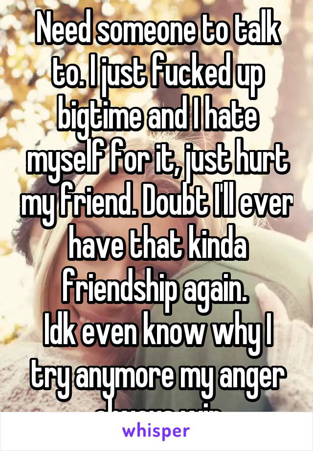 Need someone to talk to. I just fucked up bigtime and I hate myself for it, just hurt my friend. Doubt I'll ever have that kinda friendship again. 
Idk even know why I try anymore my anger always win