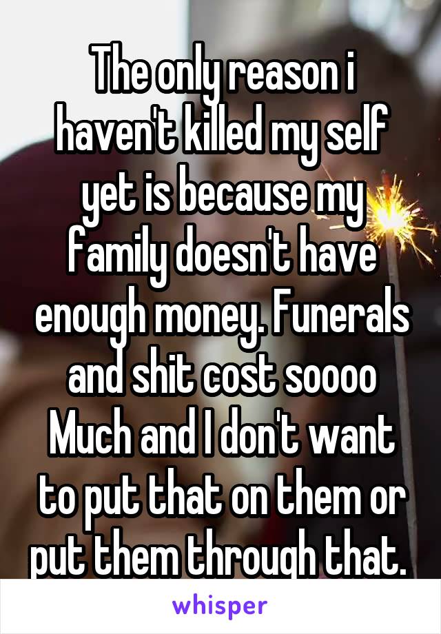 The only reason i haven't killed my self yet is because my family doesn't have enough money. Funerals and shit cost soooo Much and I don't want to put that on them or put them through that. 