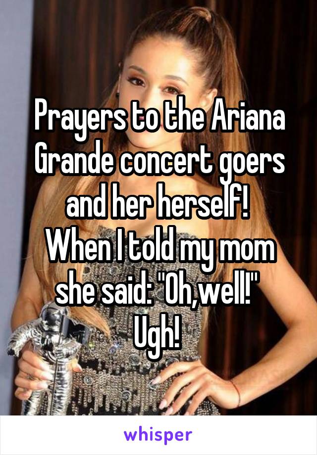 Prayers to the Ariana Grande concert goers and her herself! 
When I told my mom she said: "Oh,well!" 
Ugh! 