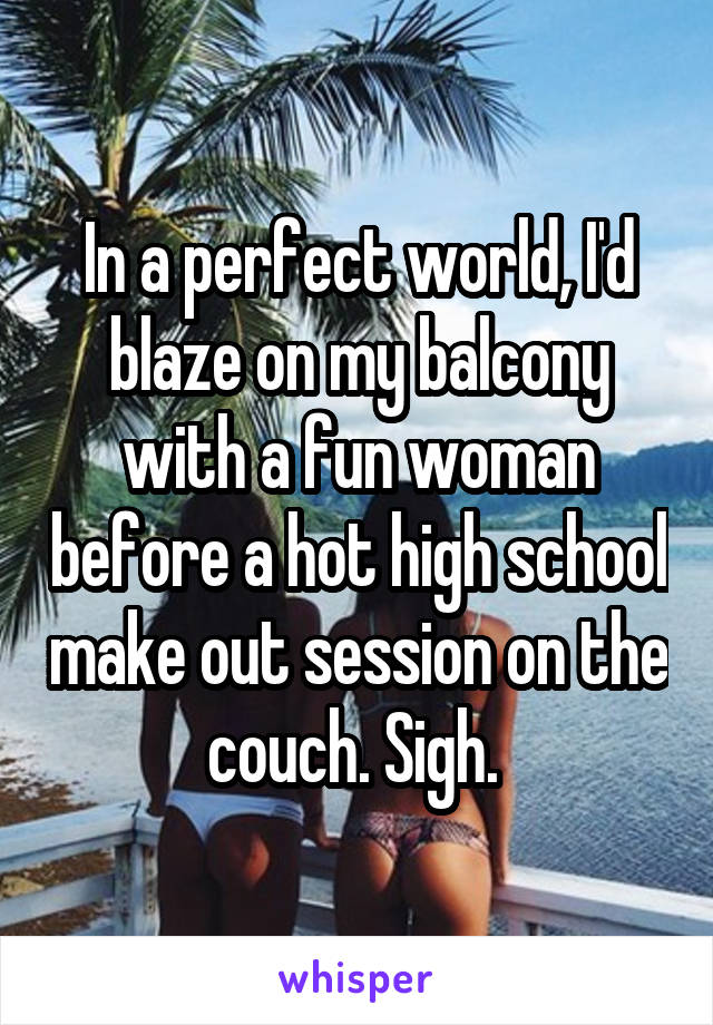 In a perfect world, I'd blaze on my balcony with a fun woman before a hot high school make out session on the couch. Sigh. 