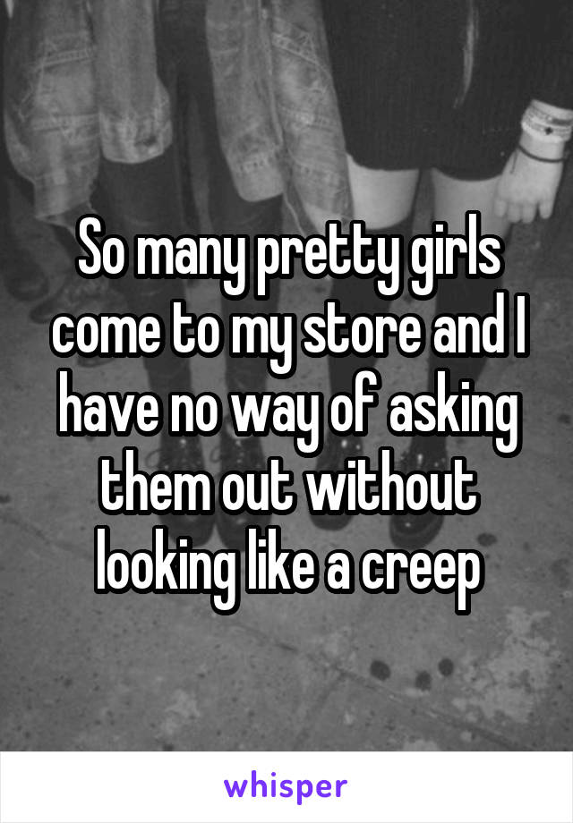 So many pretty girls come to my store and I have no way of asking them out without looking like a creep
