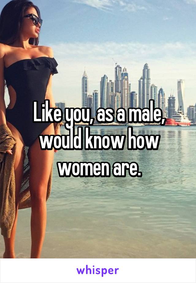 Like you, as a male, would know how women are.