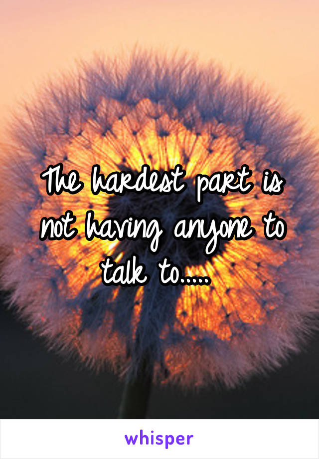 The hardest part is not having anyone to talk to..... 