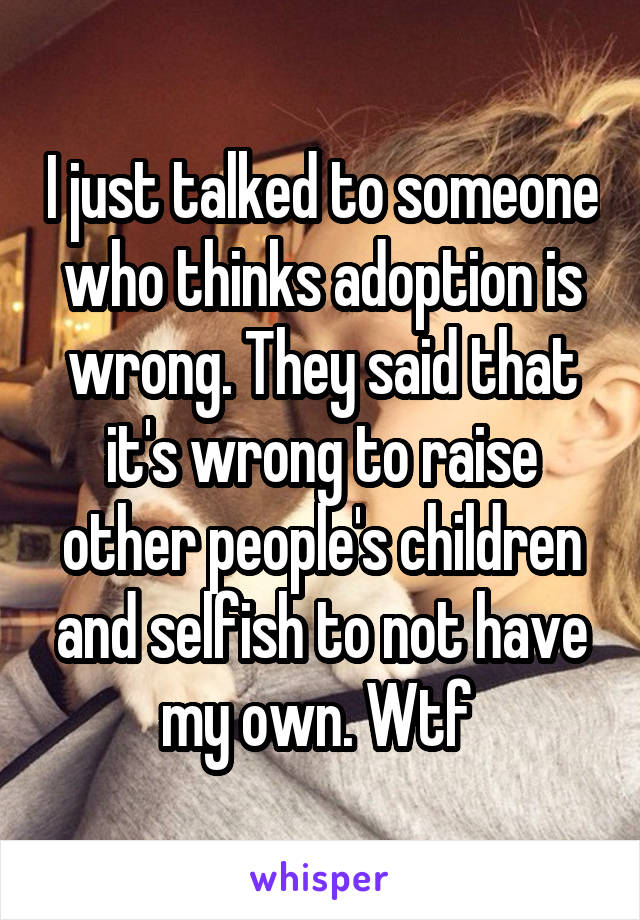 I just talked to someone who thinks adoption is wrong. They said that it's wrong to raise other people's children and selfish to not have my own. Wtf 