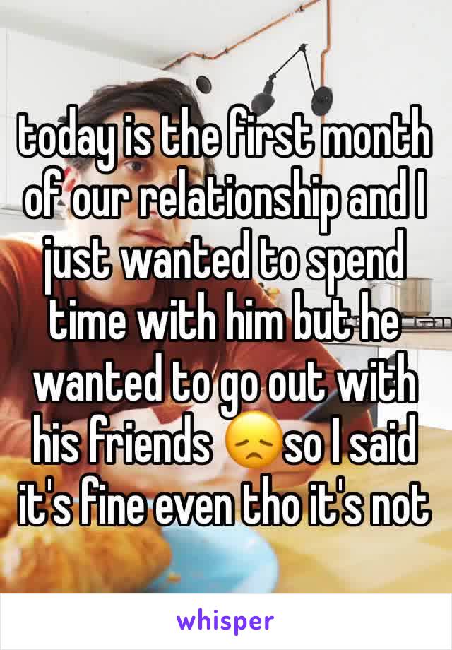 today is the first month of our relationship and I just wanted to spend time with him but he wanted to go out with his friends 😞so I said it's fine even tho it's not
