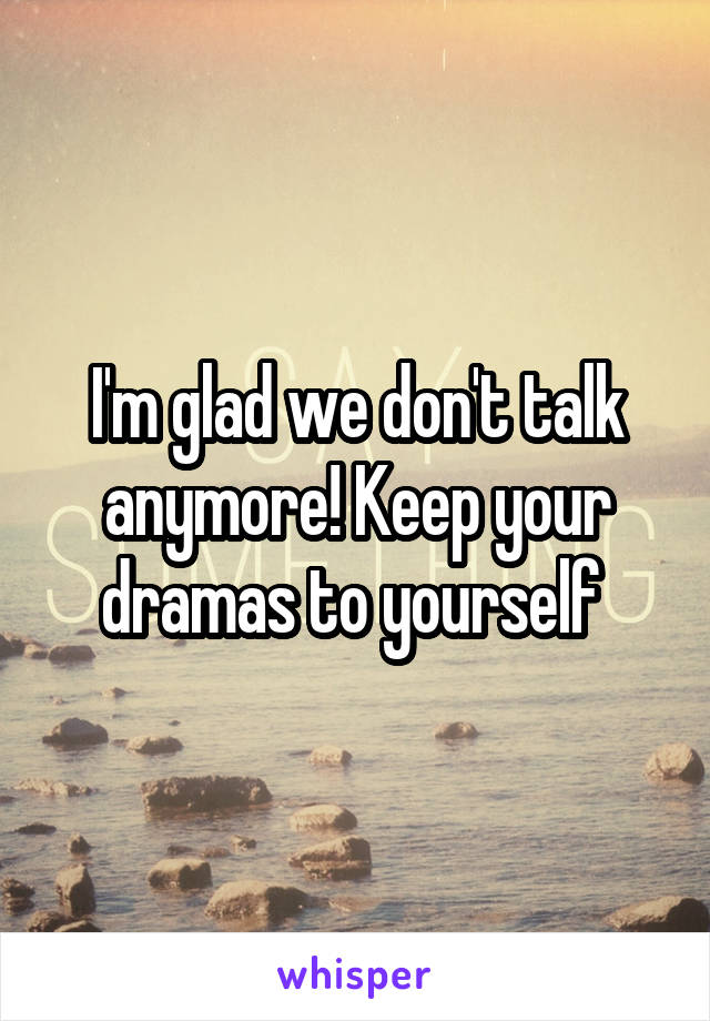 I'm glad we don't talk anymore! Keep your dramas to yourself 