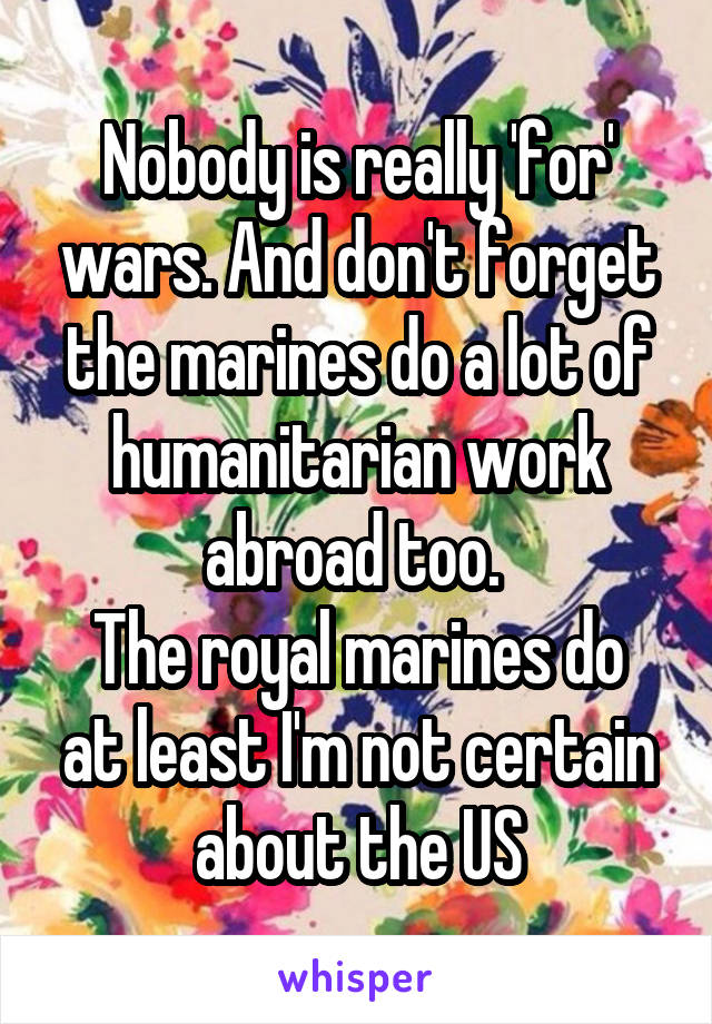 Nobody is really 'for' wars. And don't forget the marines do a lot of humanitarian work abroad too. 
The royal marines do at least I'm not certain about the US