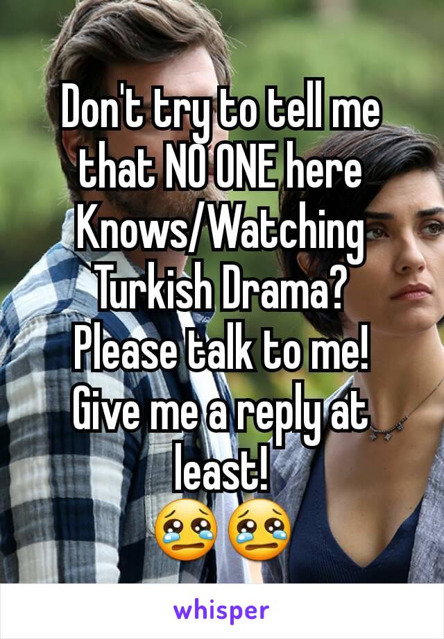 Don't try to tell me that NO ONE here Knows/Watching
Turkish Drama?
Please talk to me!
Give me a reply at least!
😢😢