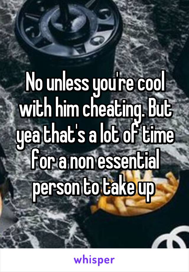No unless you're cool with him cheating. But yea that's a lot of time for a non essential person to take up 
