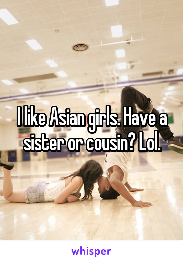 I like Asian girls. Have a sister or cousin? Lol.