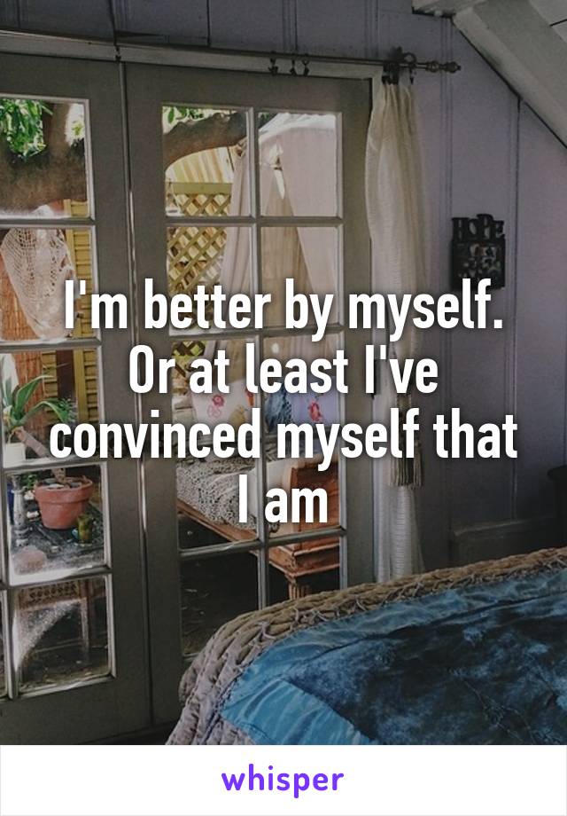 I'm better by myself. Or at least I've convinced myself that I am