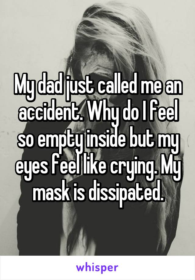 My dad just called me an accident. Why do I feel so empty inside but my eyes feel like crying. My mask is dissipated.