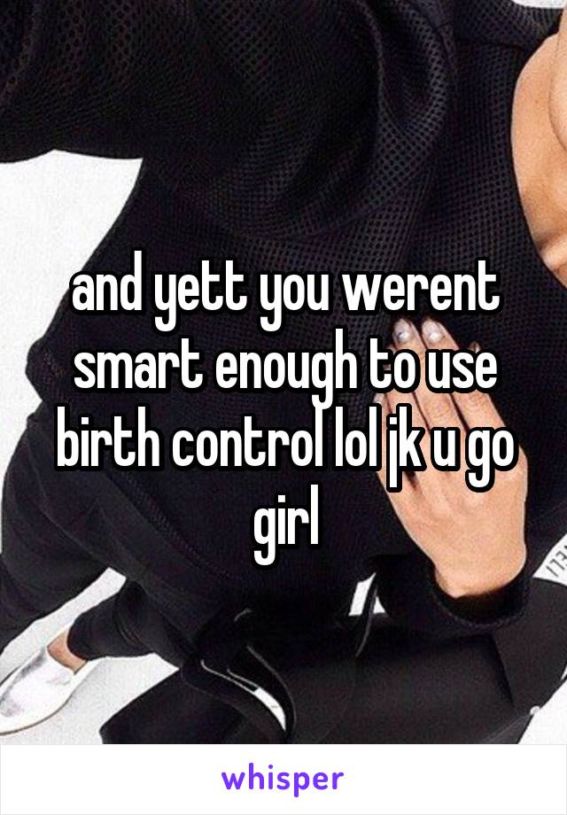 and yett you werent smart enough to use birth control lol jk u go girl