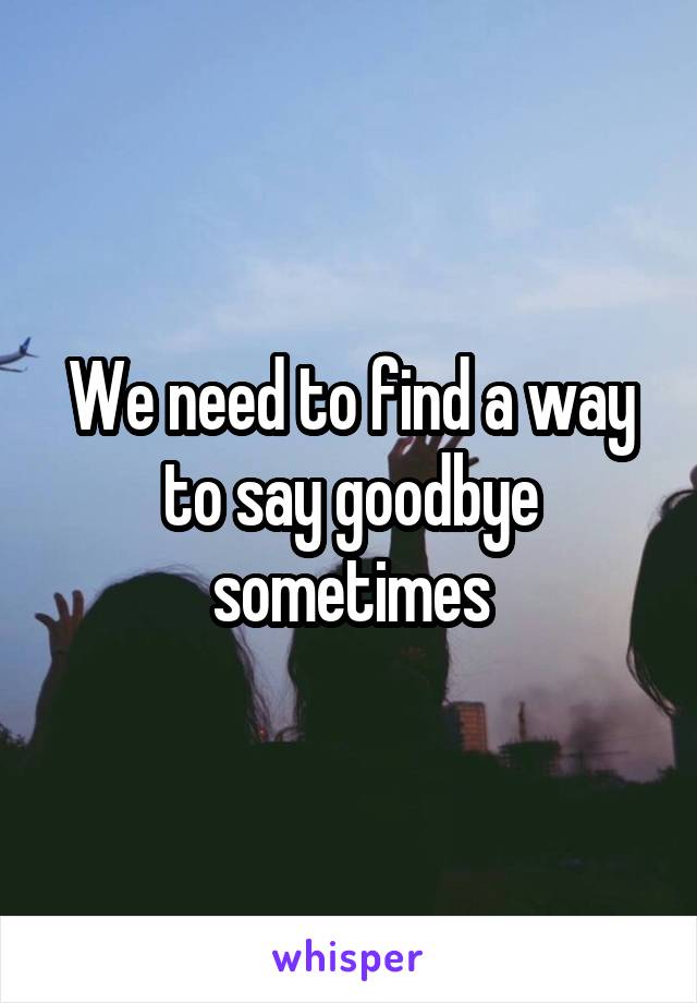 We need to find a way to say goodbye sometimes